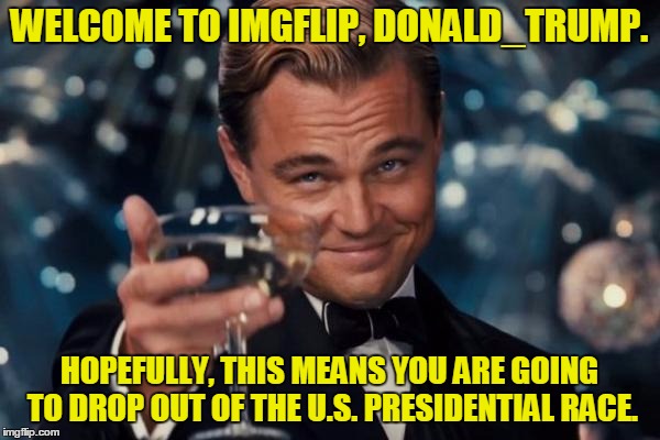Leonardo Dicaprio Cheers Meme | WELCOME TO IMGFLIP, DONALD_TRUMP. HOPEFULLY, THIS MEANS YOU ARE GOING TO DROP OUT OF THE U.S. PRESIDENTIAL RACE. | image tagged in memes,leonardo dicaprio cheers | made w/ Imgflip meme maker