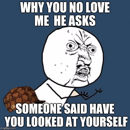 Y U No | WHY YOU NO LOVE ME 
HE ASKS; SOMEONE SAID HAVE YOU LOOKED AT YOURSELF | image tagged in memes,y u no,scumbag | made w/ Imgflip meme maker