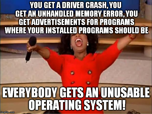 Welcome to Windows 10, the future of Microsoft. | YOU GET A DRIVER CRASH, YOU GET AN UNHANDLED MEMORY ERROR, YOU GET ADVERTISEMENTS FOR PROGRAMS WHERE YOUR INSTALLED PROGRAMS SHOULD BE; EVERYBODY GETS AN UNUSABLE OPERATING SYSTEM! | image tagged in memes,oprah you get a,windows 10 | made w/ Imgflip meme maker