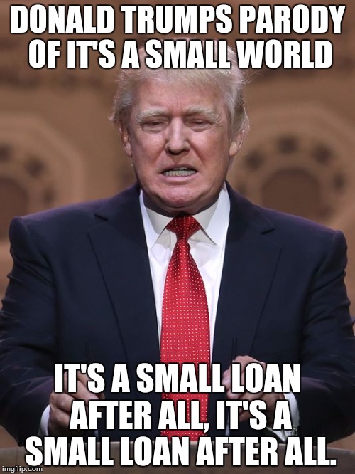 Donald Trump | DONALD TRUMPS PARODY OF IT'S A SMALL WORLD; IT'S A SMALL LOAN AFTER ALL, IT'S A SMALL LOAN AFTER ALL. | image tagged in donald trump | made w/ Imgflip meme maker