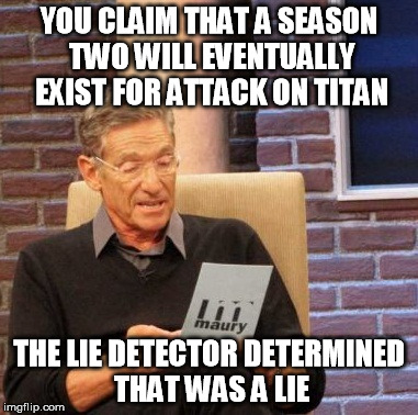 Maury Lie Detector Meme | YOU CLAIM THAT A SEASON TWO WILL EVENTUALLY EXIST FOR ATTACK ON TITAN THE LIE DETECTOR DETERMINED THAT WAS A LIE | image tagged in memes,maury lie detector | made w/ Imgflip meme maker