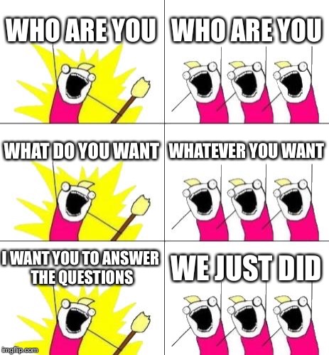 What Do We Want 3 | WHO ARE YOU; WHO ARE YOU; WHAT DO YOU WANT; WHATEVER YOU WANT; I WANT YOU TO ANSWER THE QUESTIONS; WE JUST DID | image tagged in memes,what do we want 3 | made w/ Imgflip meme maker