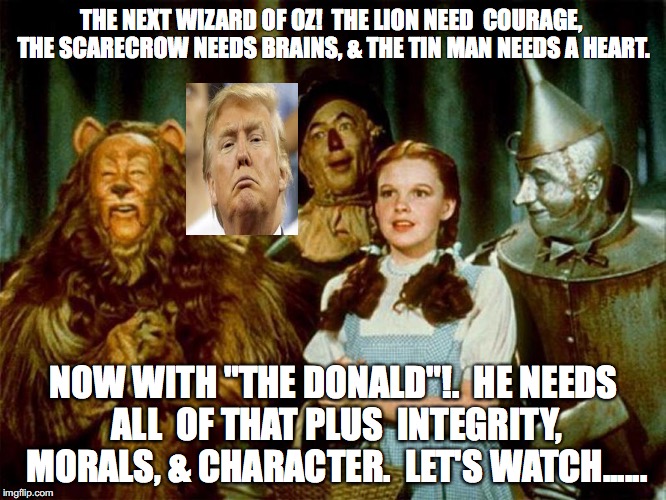 Trump in Oz | THE NEXT WIZARD OF OZ!  THE LION NEED  COURAGE, THE SCARECROW NEEDS BRAINS, & THE TIN MAN NEEDS A HEART. NOW WITH "THE DONALD"!.  HE NEEDS ALL  OF THAT PLUS  INTEGRITY, MORALS, & CHARACTER.  LET'S WATCH...... | image tagged in wizard of oz,trump | made w/ Imgflip meme maker