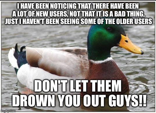 Actual Advice Mallard Meme | I HAVE BEEN NOTICING THAT THERE HAVE BEEN A LOT OF NEW USERS, NOT THAT IT IS A BAD THING, JUST I HAVEN'T BEEN SEEING SOME OF THE OLDER USERS; DON'T LET THEM DROWN YOU OUT GUYS!! | image tagged in memes,actual advice mallard | made w/ Imgflip meme maker