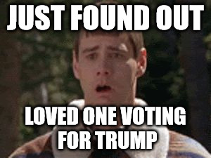 dumb and dumber gag | JUST FOUND OUT; LOVED ONE VOTING FOR TRUMP | image tagged in dumb and dumber gag | made w/ Imgflip meme maker