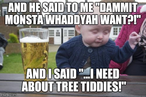 Drunk Baby Meme | AND HE SAID TO ME "DAMMIT MONSTA WHADDYAH WANT?!"; AND I SAID "...I NEED ABOUT TREE TIDDIES!" | image tagged in memes,drunk baby | made w/ Imgflip meme maker