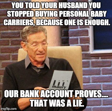 Maury Lie Detector Meme | YOU TOLD YOUR HUSBAND YOU STOPPED BUYING PERSONAL BABY CARRIERS, BECAUSE ONE IS ENOUGH. OUR BANK ACCOUNT PROVES.... THAT WAS A LIE. | image tagged in memes,maury lie detector | made w/ Imgflip meme maker