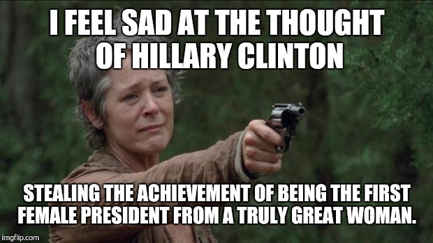 Saddest moment in the walking dead | I FEEL SAD AT THE THOUGHT OF HILLARY CLINTON; STEALING THE ACHIEVEMENT OF BEING THE FIRST FEMALE PRESIDENT FROM A TRULY GREAT WOMAN. | image tagged in saddest moment in the walking dead,AdviceAnimals | made w/ Imgflip meme maker