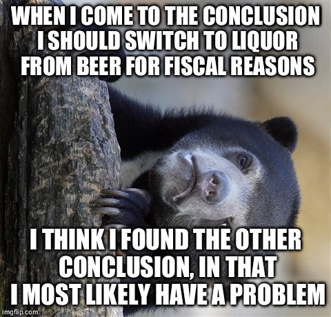 Confession Bear | WHEN I COME TO THE CONCLUSION I SHOULD SWITCH TO LIQUOR FROM BEER FOR FISCAL REASONS; I THINK I FOUND THE OTHER CONCLUSION, IN THAT I MOST LIKELY HAVE A PROBLEM | image tagged in memes,confession bear,AdviceAnimals | made w/ Imgflip meme maker