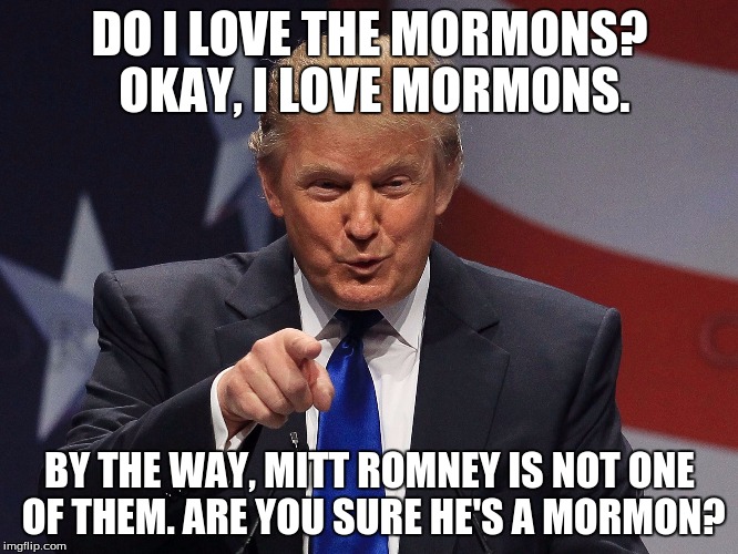 Donald Trump  | DO I LOVE THE MORMONS? OKAY, I LOVE MORMONS. BY THE WAY, MITT ROMNEY IS NOT ONE OF THEM. ARE YOU SURE HE'S A MORMON? | image tagged in donald trump | made w/ Imgflip meme maker