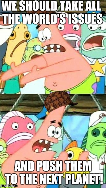 Put It Somewhere Else Patrick | WE SHOULD TAKE ALL THE WORLD'S ISSUES; AND PUSH THEM TO THE NEXT PLANET! | image tagged in memes,put it somewhere else patrick,scumbag | made w/ Imgflip meme maker