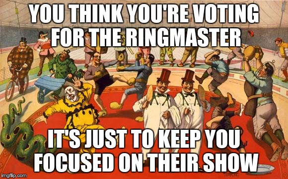 The circus they call "Elections". To keep you from looking at what is really happening. | YOU THINK YOU'RE VOTING FOR THE RINGMASTER; IT'S JUST TO KEEP YOU FOCUSED ON THEIR SHOW | image tagged in circus,elections | made w/ Imgflip meme maker