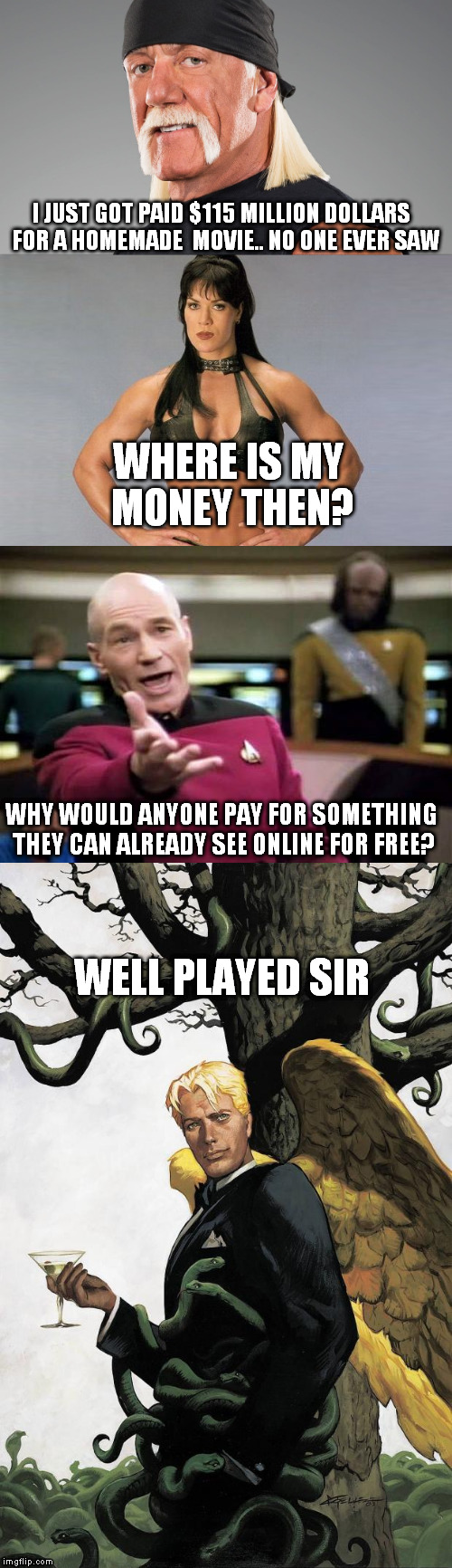 hogan gets paid | I JUST GOT PAID $115 MILLION DOLLARS  FOR A HOMEMADE  MOVIE.. NO ONE EVER SAW; WHERE IS MY MONEY THEN? WHY WOULD ANYONE PAY FOR SOMETHING THEY CAN ALREADY SEE ONLINE FOR FREE? WELL PLAYED SIR | image tagged in hulk hogan,chyna,picard,get paid,lucifer | made w/ Imgflip meme maker