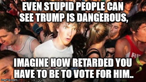 mother of god | EVEN STUPID PEOPLE CAN SEE TRUMP IS DANGEROUS, IMAGINE HOW RETARDED YOU HAVE TO BE TO VOTE FOR HIM.. | image tagged in sudden clarity clarence | made w/ Imgflip meme maker