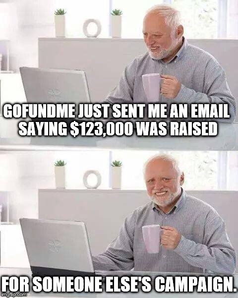 It's great that little girl got help, but come on... Now, MY heart is having problems! | GOFUNDME JUST SENT ME AN EMAIL SAYING $123,000 WAS RAISED; FOR SOMEONE ELSE'S CAMPAIGN. | image tagged in memes,hide the pain harold | made w/ Imgflip meme maker