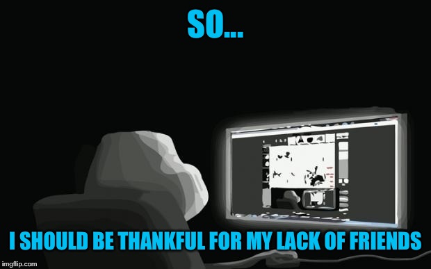 SO... I SHOULD BE THANKFUL FOR MY LACK OF FRIENDS | made w/ Imgflip meme maker