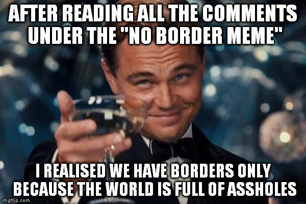 Because if everyone just made his thing we wouldn't need 'em. Then again that's a dream until we learn to respect each other. | AFTER READING ALL THE COMMENTS UNDER THE "NO BORDER MEME"; I REALISED WE HAVE BORDERS ONLY BECAUSE THE WORLD IS FULL OF ASSHOLES | image tagged in memes,leonardo dicaprio cheers | made w/ Imgflip meme maker