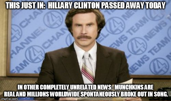 Not true unfortunately | THIS JUST IN:  HILLARY CLINTON PASSED AWAY TODAY; IN OTHER COMPLETELY UNRELATED NEWS:  MUNCHKINS ARE REAL AND MILLIONS WORLDWIDE SPONTANEOUSLY BROKE OUT IN SONG. | image tagged in memes,munchkins,hillary clinton,the witch is dead,ron burgundy | made w/ Imgflip meme maker