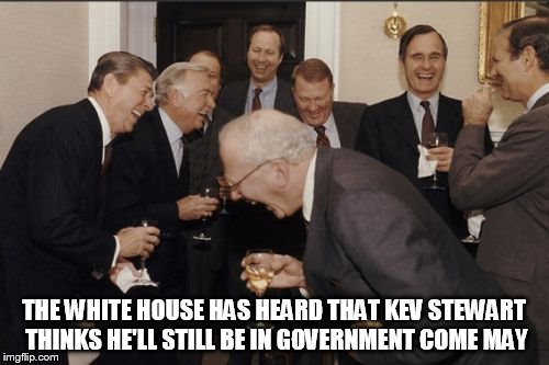Laughing Men In Suits Meme | THE WHITE HOUSE HAS HEARD THAT KEV STEWART THINKS HE'LL STILL BE IN GOVERNMENT COME MAY | image tagged in memes,laughing men in suits | made w/ Imgflip meme maker