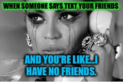 I am alone in this life. | WHEN SOMEONE SAYS TEXT YOUR FRIENDS; AND YOU'RE LIKE...I HAVE NO FRIENDS. | image tagged in crying beyonce,me | made w/ Imgflip meme maker