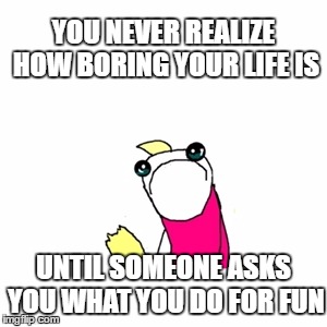 The True Struggles | YOU NEVER REALIZE HOW BORING YOUR LIFE IS; UNTIL SOMEONE ASKS YOU WHAT YOU DO FOR FUN | image tagged in memes,sad x all the y,the struggle is real,sad | made w/ Imgflip meme maker