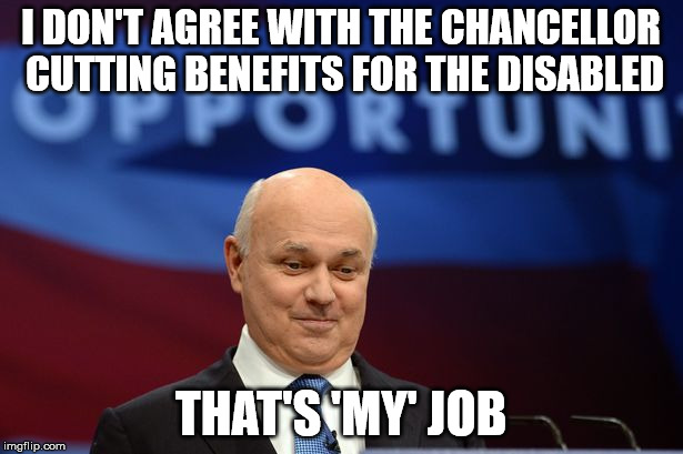 ian duncan smith | I DON'T AGREE WITH THE CHANCELLOR CUTTING BENEFITS FOR THE DISABLED; THAT'S 'MY' JOB | image tagged in ian duncan smith | made w/ Imgflip meme maker