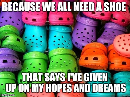 crocs | BECAUSE WE ALL NEED A SHOE; THAT SAYS I'VE GIVEN UP ON MY HOPES AND DREAMS | image tagged in crocs | made w/ Imgflip meme maker