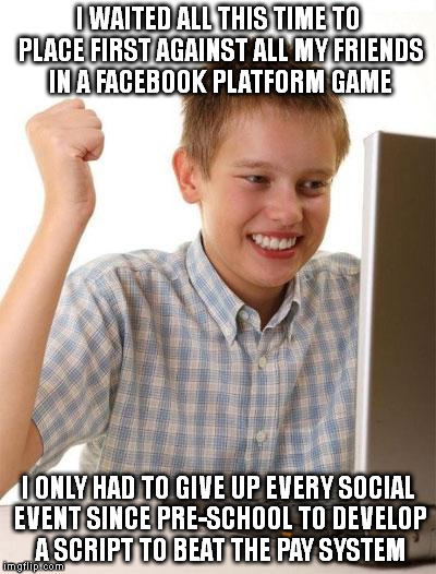 My first exposure to the internet was when my father and the local Engineer/ISDN owner sold PCs. | I WAITED ALL THIS TIME TO PLACE FIRST AGAINST ALL MY FRIENDS IN A FACEBOOK PLATFORM GAME; I ONLY HAD TO GIVE UP EVERY SOCIAL EVENT SINCE PRE-SCHOOL TO DEVELOP A SCRIPT TO BEAT THE PAY SYSTEM | image tagged in memes,first day on the internet kid,nerd bro,programmer facepalm,retro internet,usenet | made w/ Imgflip meme maker