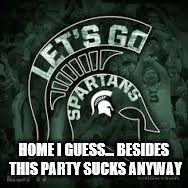 Michigan State Rocks | HOME I GUESS... BESIDES THIS PARTY SUCKS ANYWAY | image tagged in michigan state rocks | made w/ Imgflip meme maker