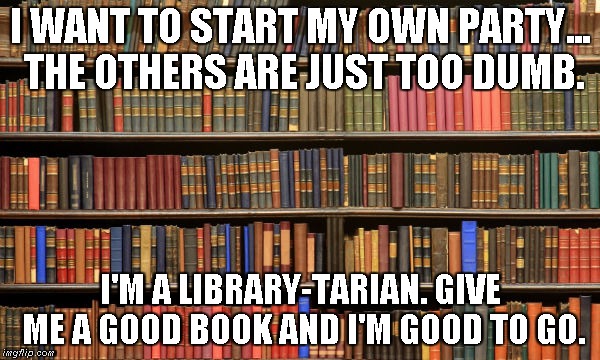 Library-tarians | I WANT TO START MY OWN PARTY... THE OTHERS ARE JUST TOO DUMB. I'M A LIBRARY-TARIAN. GIVE ME A GOOD BOOK AND I'M GOOD TO GO. | image tagged in political parties,libertarian | made w/ Imgflip meme maker
