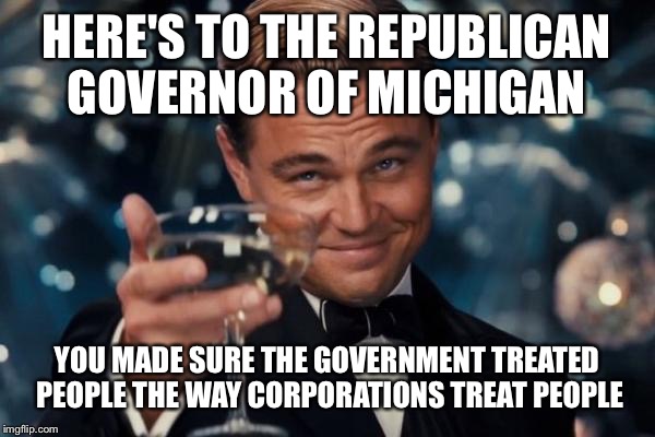 Leonardo Dicaprio Cheers | HERE'S TO THE REPUBLICAN GOVERNOR OF MICHIGAN; YOU MADE SURE THE GOVERNMENT TREATED PEOPLE THE WAY CORPORATIONS TREAT PEOPLE | image tagged in memes,leonardo dicaprio cheers | made w/ Imgflip meme maker