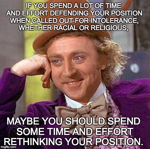 Creepy Condescending Wonka | IF YOU SPEND A LOT OF TIME AND EFFORT DEFENDING YOUR POSITION WHEN CALLED OUT FOR INTOLERANCE, WHETHER RACIAL OR RELIGIOUS, MAYBE YOU SHOULD SPEND SOME TIME AND EFFORT RETHINKING YOUR POSITION. | image tagged in memes,creepy condescending wonka | made w/ Imgflip meme maker