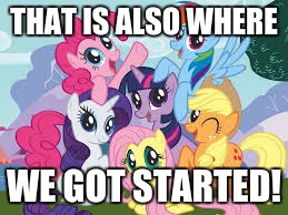 My Little Pony | THAT IS ALSO WHERE WE GOT STARTED! | image tagged in my little pony | made w/ Imgflip meme maker