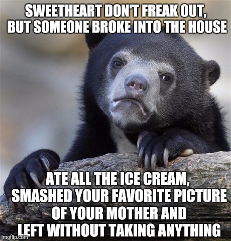 Confession Bear | SWEETHEART DON'T FREAK OUT, BUT SOMEONE BROKE INTO THE HOUSE; ATE ALL THE ICE CREAM, SMASHED YOUR FAVORITE PICTURE OF YOUR MOTHER AND LEFT WITHOUT TAKING ANYTHING | image tagged in memes,confession bear | made w/ Imgflip meme maker