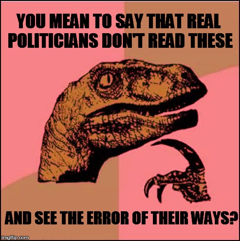 YOU MEAN TO SAY THAT REAL POLITICIANS DON'T READ THESE AND SEE THE ERROR OF THEIR WAYS? | made w/ Imgflip meme maker