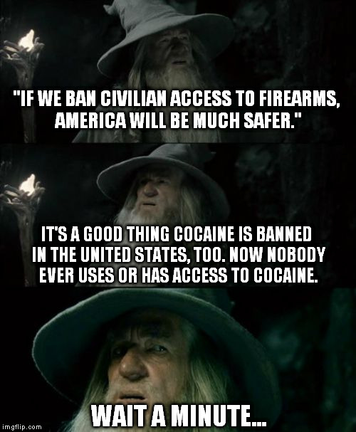 You Say Ban, I Say Underground Business Opportunity | "IF WE BAN CIVILIAN ACCESS TO FIREARMS, AMERICA WILL BE MUCH SAFER."; IT'S A GOOD THING COCAINE IS BANNED IN THE UNITED STATES, TOO. NOW NOBODY EVER USES OR HAS ACCESS TO COCAINE. WAIT A MINUTE... | image tagged in memes,confused gandalf,guns,2nd amendment,government,constitution | made w/ Imgflip meme maker