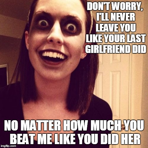 Zombie Overly Attached Girlfriend | DON'T WORRY, I'LL NEVER LEAVE YOU LIKE YOUR LAST GIRLFRIEND DID; NO MATTER HOW MUCH YOU BEAT ME LIKE YOU DID HER | image tagged in memes,zombie overly attached girlfriend | made w/ Imgflip meme maker