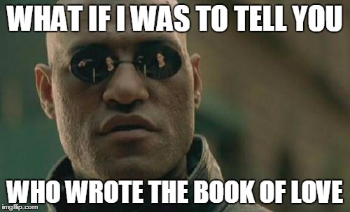 Matrix Morpheus Meme | WHAT IF I WAS TO TELL YOU; WHO WROTE THE BOOK OF LOVE | image tagged in memes,matrix morpheus | made w/ Imgflip meme maker