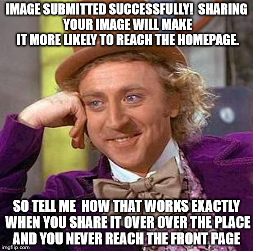 Sharing to make the front page  | IMAGE SUBMITTED SUCCESSFULLY!

SHARING YOUR IMAGE WILL MAKE IT MORE LIKELY TO REACH THE HOMEPAGE. SO TELL ME  HOW THAT WORKS EXACTLY WHEN YOU SHARE IT OVER OVER THE PLACE AND YOU NEVER REACH THE FRONT PAGE | image tagged in memes,creepy condescending wonka | made w/ Imgflip meme maker