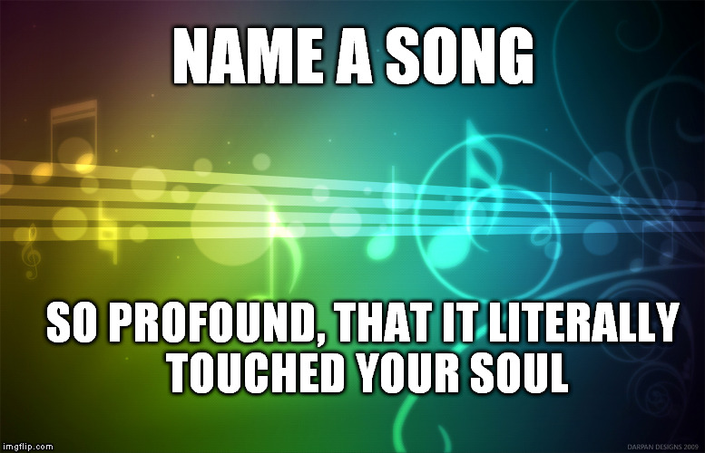 Music Is Life | NAME A SONG; SO PROFOUND, THAT IT LITERALLY TOUCHED YOUR SOUL | image tagged in music is life | made w/ Imgflip meme maker