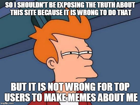 Futurama Fry | SO I SHOULDN'T BE EXPOSING THE TRUTH ABOUT THIS SITE BECAUSE IT IS WRONG TO DO THAT; BUT IT IS NOT WRONG FOR TOP USERS TO MAKE MEMES ABOUT ME | image tagged in memes,futurama fry | made w/ Imgflip meme maker