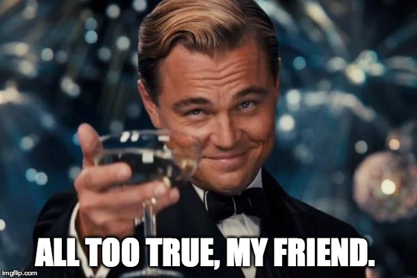 Leonardo Dicaprio Cheers Meme | ALL TOO TRUE, MY FRIEND. | image tagged in memes,leonardo dicaprio cheers | made w/ Imgflip meme maker