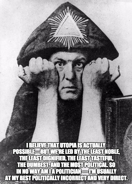 Aleister Crowley | I BELIEVE THAT UTOPIA IS ACTUALLY POSSIBLE—BUT WE'RE LED BY THE LEAST NOBLE, THE LEAST DIGNIFIED, THE LEAST TASTEFUL, THE DUMBEST, AND THE MOST POLITICAL. SO IN NO WAY AM I A POLITICIAN — I'M USUALLY AT MY BEST POLITICALLY INCORRECT AND VERY DIRECT. | image tagged in aleister crowley | made w/ Imgflip meme maker