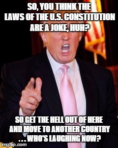 Donald Trump | SO, YOU THINK THE LAWS OF THE U.S. CONSTITUTION ARE A JOKE, HUH? SO GET THE HELL OUT OF HERE AND MOVE TO ANOTHER COUNTRY . . . WHO'S LAUGHING NOW? | image tagged in donald trump | made w/ Imgflip meme maker