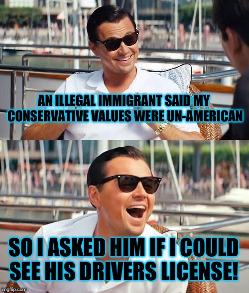 I'm getting really tired of being called racist and un-American by people who aren't even here legally. | AN ILLEGAL IMMIGRANT SAID MY CONSERVATIVE VALUES WERE UN-AMERICAN; SO I ASKED HIM IF I COULD SEE HIS DRIVERS LICENSE! | image tagged in memes,leonardo dicaprio wolf of wall street | made w/ Imgflip meme maker