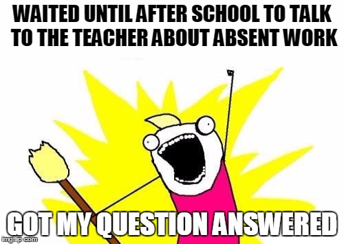 Absent from school | WAITED UNTIL AFTER SCHOOL TO TALK TO THE TEACHER ABOUT ABSENT WORK; GOT MY QUESTION ANSWERED | image tagged in memes,x all the y | made w/ Imgflip meme maker