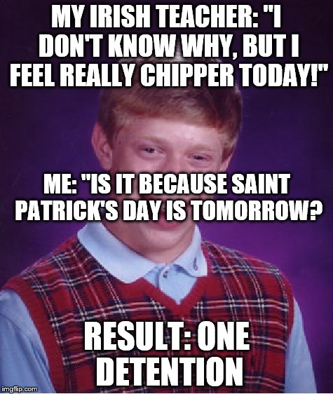 Happened during the week. teachers be such jerks. | MY IRISH TEACHER: "I DON'T KNOW WHY, BUT I FEEL REALLY CHIPPER TODAY!"; ME: "IS IT BECAUSE SAINT PATRICK'S DAY IS TOMORROW? RESULT: ONE DETENTION | image tagged in memes,bad luck brian | made w/ Imgflip meme maker