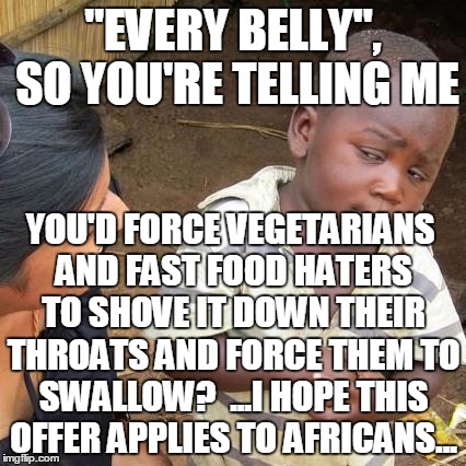 Third World Skeptical Kid Meme | "EVERY BELLY", SO YOU'RE TELLING ME YOU'D FORCE VEGETARIANS AND FAST FOOD HATERS TO SHOVE IT DOWN THEIR THROATS AND FORCE THEM TO SWALLOW?   | image tagged in memes,third world skeptical kid | made w/ Imgflip meme maker