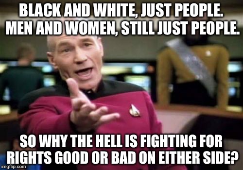 We're all human here. Dogs aren't racist to other breeds, neither are monkeys, cats or cows. So why are we? | BLACK AND WHITE, JUST PEOPLE. MEN AND WOMEN, STILL JUST PEOPLE. SO WHY THE HELL IS FIGHTING FOR RIGHTS GOOD OR BAD ON EITHER SIDE? | image tagged in memes,picard wtf | made w/ Imgflip meme maker