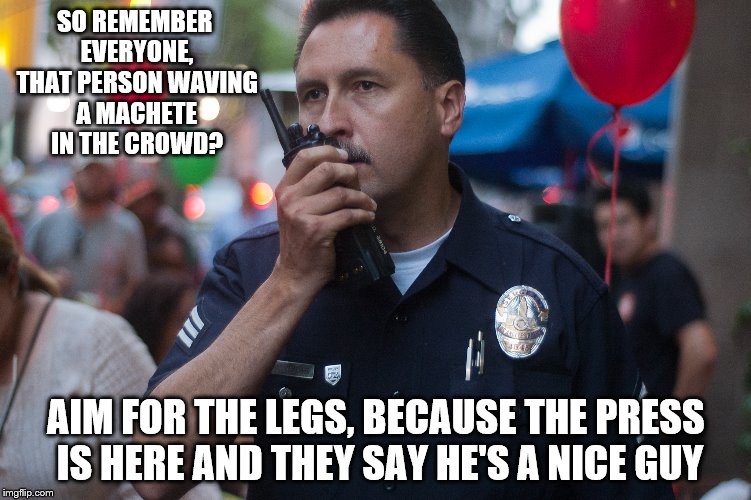 The Case Of People Who Watch Too Much TV So They Know Everything | SO REMEMBER EVERYONE, THAT PERSON WAVING A MACHETE IN THE CROWD? AIM FOR THE LEGS, BECAUSE THE PRESS IS HERE AND THEY SAY HE'S A NICE GUY | image tagged in cop,meme | made w/ Imgflip meme maker